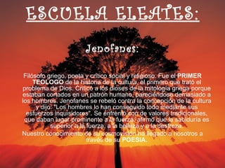 ESCUELA ELEATES: Jenofanes: Filósofo griego, poeta y crítico social y religioso. Fue el  PRIMER TEOLOGO  de la historia de la cultura, el primero que trató el problema de Dios. Criticó a los dioses de la mitología griega porque estaban cortados en un patrón humano, pareciéndose demasiado a los hombres. Jenofanes se rebeló contra la concepción de la cultura y dijo: "Los hombres lo han conseguido todo mediante sus esfuerzos inquisidores". Se enfrentó con de valores tradicionales, que daban lugar prominente a la fuerza; afirmó que la sabiduría es superior a la fuerza, a la belleza y a la destreza. Nuestro conocimiento de su cosmovisión ha llegado a nosotros a través de su  POESIA. 