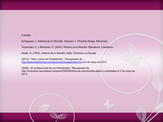 Fuentes.
Echegoyen, J. Historia de la Filosofía. Volumen 1: Filosofía Griega. Edinumen.
Fernández, C. y Montaner, P. (2003). Historia de la filosofía. Barcelona, Castellnou.
Reale, G. (1974). Historia de la filosofía. Italia, Florencia: La Scuola.
(2013).” Vida y obras de Empédocles.’’ Recuperado de
http://www.webdianoia.com/presocrat/empedocles.htm el 2 de mayo de 2013.
(2008). “El problema del ser en Parménides.” Recuperado de
http://nvdnestor.lacoctelera.net/post/2006/08/20/el-ser-parmenides-platon-y-aristoteles el 2 de mayo de
2013.
 
