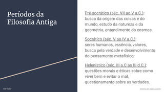 Períodos da
Filosoﬁa Antiga
Pré-socrático (séc. VII ao V a.C.):
busca da origem das coisas e do
mundo, estudo da natureza e da
geometria, entendimento do cosmos.
Socrático (séc. V ao IV a.C.):
seres humanos, essência, valores,
busca pela verdade e desenvolvimento
do pensamento metafísico;
Helenístico (séc. III a.C ao III d.C.):
questões morais e éticas sobre como
viver bem e evitar o mal,
questionamento sobre as verdades.
ex-isto www.ex-isto.com
 