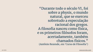 “Durante todo o século VI, foi
sobre a physis, o mundo
natural, que se exerceu
sobretudo a especulação
racional dos gregos.
A ﬁlosoﬁa nasceu como física,
e os primeiros ﬁlósofos foram,
acertadamente, também
chamados físicos.”
(Antônio Rezende, em ‘Curso de Filosoﬁa’)
ex-isto www.ex-isto.com
 