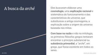 A busca da arché Eles buscaram elaborar uma
cosmologia, uma explicação racional e
sistemática do funcionamento e das
características do universo, que
substituísse a antiga cosmogonia, a
explicação sobre a origem do universo
baseada nos mitos.
Com base na razão e não na mitologia,
os primeiros ﬁlósofos gregos tentaram
encontrar o princípio substancial ou
substância primordial, a “arché”, em
grego, que fosse existente em todos os
seres.
ex-isto www.ex-isto.com
 