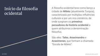 Início da ﬁlosoﬁa
ocidental
A ﬁlosoﬁa ocidental teve como berço a
cidade de Mileto (atualmente Turquia),
caracterizada por múltiplas inﬂuências
culturais e por um rico comércio, de
onde surgiram os primeiros
pensadores da história ocidental a
quem atribuímos a denominação
ﬁlósofos.
São eles: Tales, Anaximandro e
Anaxímenes, que formam a chamada
“Escola de Mileto”.
ex-isto www.ex-isto.com
 