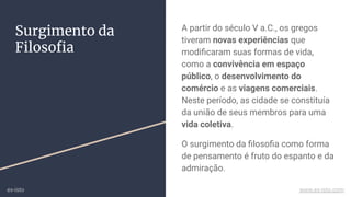 Surgimento da
Filosoﬁa
A partir do século V a.C., os gregos
tiveram novas experiências que
modiﬁcaram suas formas de vida,
como a convivência em espaço
público, o desenvolvimento do
comércio e as viagens comerciais.
Neste período, as cidade se constituía
da união de seus membros para uma
vida coletiva.
O surgimento da ﬁlosoﬁa como forma
de pensamento é fruto do espanto e da
admiração.
ex-isto www.ex-isto.com
 