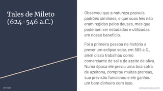 Tales de Mileto
(624-546 a.C.)
Observou que a natureza possuía
padrões similares, e que suas leis não
eram regidas pelos deuses, mas que
poderiam ser estudadas e utilizadas
em nosso benefício.
Foi a primeira pessoa na história a
prever um eclipse solar, em 585 a.C.,
além disso trabalhou como
comerciante de sal e de azeite de oliva.
Numa época ele previu uma boa safra
de azeitona, comprou muitas prensas,
sua previsão funcionou e ele ganhou
um bom dinheiro com isso.
ex-isto www.ex-isto.com
 