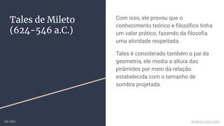 Tales de Mileto
(624-546 a.C.)
Com isso, ele provou que o
conhecimento teórico e ﬁlosóﬁco tinha
um valor prático, fazendo da ﬁlosoﬁa
uma atividade respeitada.
Tales é considerado também o pai da
geometria, ele media a altura das
pirâmides por meio da relação
estabelecida com o tamanho de
sombra projetada.
ex-isto www.ex-isto.com
 
