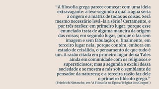 “A ﬁlosoﬁa grega parece começar com uma ideia
extravagante: a tese segundo a qual a água seria
a origem e a matriz de todas as coisas. Será
mesmo necessário levá-la a sério? Certamente, e
por três razões: em primeiro lugar, porque esse
enunciado trata de alguma maneira da origem
das coisas; em segundo lugar, porque o faz sem
imagem e sem fabulação; e, ﬁnalmente, em
terceiro lugar nela, porque contém, embora em
estado de crisálida, o pensamento de que tudo é
um. A razão citada em primeiro lugar deixa Tales
ainda em comunidade com os religiosos e
supersticiosos; mas a segunda o exclui dessa
sociedade e se mostra a nós sob o semblante de
pensador da natureza; e a terceira razão faz dele
o primeiro ﬁlósofo grego.”
(Friedrich Nietzsche, em ‘A Filosoﬁa na Época Trágica dos Gregos’)
 