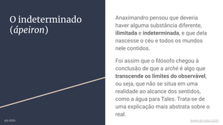 O indeterminado
(ápeiron)
Anaximandro pensou que deveria
haver alguma substância diferente,
ilimitada e indeterminada, e que dela
nascesse o céu e todos os mundos
nele contidos.
Foi assim que o ﬁlósofo chegou à
conclusão de que a arché é algo que
transcende os limites do observável,
ou seja, que não se situa em uma
realidade ao alcance dos sentidos,
como a água para Tales. Trata-se de
uma explicação mais abstrata sobre o
real.
ex-isto www.ex-isto.com
 
