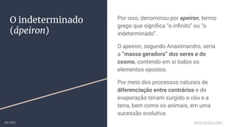 O indeterminado
(ápeiron)
Por isso, denominou por apeiron, termo
grego que signiﬁca “o inﬁnito” ou “o
indeterminado”.
O apeiron, segundo Anaximandro, seria
a “massa geradora” dos seres e do
cosmo, contendo em si todos os
elementos opostos.
Por meio dos processos naturais de
diferenciação entre contrários e de
evaporação teriam surgido o céu e a
terra, bem como os animais, em uma
sucessão evolutiva.
ex-isto www.ex-isto.com
 
