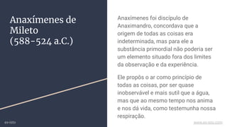 Anaxímenes de
Mileto
(588-524 a.C.)
Anaxímenes foi discípulo de
Anaximandro, concordava que a
origem de todas as coisas era
indeterminada, mas para ele a
substância primordial não poderia ser
um elemento situado fora dos limites
da observação e da experiência.
Ele propôs o ar como princípio de
todas as coisas, por ser quase
inobservável e mais sutil que a água,
mas que ao mesmo tempo nos anima
e nos dá vida, como testemunha nossa
respiração.
ex-isto www.ex-isto.com
 