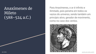 Anaxímenes de
Mileto
(588-524 a.C.)
Para Anaxímenes, o ar é inﬁnito e
ilimitado, pois penetra em todos os
vazios do universo, sendo também um
princípio ativo, gerador de movimento,
como no caso dos ventos.
ex-isto www.ex-isto.com
 