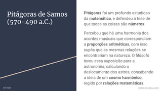 Pitágoras de Samos
(570-490 a.C.)
Pitágoras foi um profundo estudioso
da matemática, e defendeu a tese de
que todas as coisas são números.
Percebeu que há uma harmonia dos
acordes musicais que correspondiam
a proporções aritméticas, com isso
supôs que as mesmas relações se
encontrariam na natureza. O ﬁlósofo
levou essa suposição para a
astronomia, calculando o
deslocamento dos astros, concebendo
a ideia de um cosmo harmônico,
regido por relações matemáticas.
ex-isto www.ex-isto.com
 