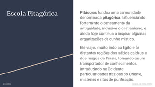 Escola Pitagórica Pitágoras fundou uma comunidade
denominada pitagórica. Inﬂuenciando
fortemente o pensamento da
antiguidade, inclusive o cristianismo, e
ainda hoje continua a inspirar algumas
organizações de cunho místico.
Ele viajou muito, indo ao Egito e às
distantes regiões dos sábios caldeus e
dos magos da Pérsia, tornando-se um
transportador de conhecimentos,
introduzindo no Ocidente
particularidades trazidas do Oriente,
mistérios e ritos de puriﬁcação.
ex-isto www.ex-isto.com
 