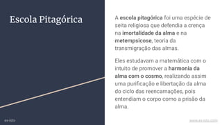 Escola Pitagórica A escola pitagórica foi uma espécie de
seita religiosa que defendia a crença
na imortalidade da alma e na
metempsicose, teoria da
transmigração das almas.
Eles estudavam a matemática com o
intuito de promover a harmonia da
alma com o cosmo, realizando assim
uma puriﬁcação e libertação da alma
do ciclo das reencarnações, pois
entendiam o corpo como a prisão da
alma.
ex-isto www.ex-isto.com
 