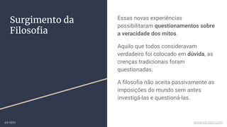 Surgimento da
Filosoﬁa
Essas novas experiências
possibilitaram questionamentos sobre
a veracidade dos mitos.
Aquilo que todos consideravam
verdadeiro foi colocado em dúvida, as
crenças tradicionais foram
questionadas.
A ﬁlosoﬁa não aceita passivamente as
imposições do mundo sem antes
investigá-las e questioná-las.
ex-isto www.ex-isto.com
 