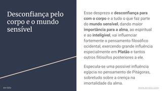 Desconﬁança pelo
corpo e o mundo
sensível
Esse desprezo e desconﬁança para
com o corpo e a tudo o que faz parte
do mundo sensível, dando maior
importância para a alma, ao espiritual
e ao inteligível, vai inﬂuenciar
fortemente o pensamento ﬁlosóﬁco
ocidental, exercendo grande inﬂuência
especialmente em Platão e tantos
outros ﬁlósofos posteriores a ele.
Especula-se uma possível inﬂuência
egípcia no pensamento de Pitágoras,
sobretudo sobre a crença na
imortalidade da alma.
ex-isto www.ex-isto.com
 