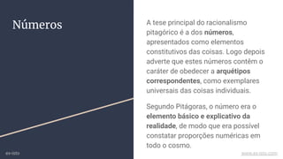 Números A tese principal do racionalismo
pitagórico é a dos números,
apresentados como elementos
constitutivos das coisas. Logo depois
adverte que estes números contêm o
caráter de obedecer a arquétipos
correspondentes, como exemplares
universais das coisas individuais.
Segundo Pitágoras, o número era o
elemento básico e explicativo da
realidade, de modo que era possível
constatar proporções numéricas em
todo o cosmo.
ex-isto www.ex-isto.com
 