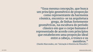 “Essa mesma concepção, que busca
um princípio geométrico de proporção
como representante da harmonia
cósmica, encontra-se na arquitetura
grega, de linhas fortemente
geométricas, na escultura do período
clássico em que o corpo humano é
representado de acordo com princípios
que estabelecem uma proporção ideal
entre a cabeça, o tronco e os
membros.”
(Danilo Marcondes, em ‘Iniciação à História da Filosoﬁa’)
ex-isto www.ex-isto.com
 