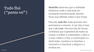 Tudo ﬂui
(“panta rei”)
Heráclito observou que a realidade
dinâmica, onde a vida está em
constante transformação, decidiu
focar sua reﬂexão sobre o que muda.
Para ele, tudo ﬂui, nada persiste nem
permanece o mesmo. O ser não é mais
que o vir a ser. Há uma luta de forças
contrárias que é geradora de todas as
coisas: a ordem e a desordem, o bem e
o mal, o belo e o feio, a construção e a
destruição, a justiça e a injustiça, o
racional e o irracional, a alegria e a
tristeza etc.
ex-isto www.ex-isto.com
 