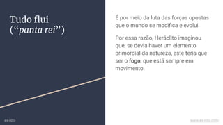 Tudo ﬂui
(“panta rei”)
É por meio da luta das forças opostas
que o mundo se modiﬁca e evolui.
Por essa razão, Heráclito imaginou
que, se devia haver um elemento
primordial da natureza, este teria que
ser o fogo, que está sempre em
movimento.
ex-isto www.ex-isto.com
 