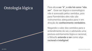 Ontologia lógica Para ele o ser “é”, e não há como “não
ser”. Esse ser lógico e cosmológico
não é acessado pelos sentidos, pois
para Parmênides eles não são
instrumentos adequados para ir em
direção do conhecimento verdadeiro.
Negando o valor dos sentidos para o
entendimento do ser, e adotando uma
postura estritamente lógica e racional,
o ﬁlósofo entende o ser como algo
racional e inteligível.
ex-isto www.ex-isto.com
 