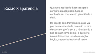 Razão x aparência Quando a realidade é pensada pelo
caminho da aparência, tudo se
confunde em movimento, pluralidade e
devir.
De acordo com Parmênides, essa via
precisaria ser evitada para não termos
de concluir que “o ser e o não ser são e
não são a mesma coisa”, o que seria
um contrassenso, uma formulação
ilógica, se pensada racionalmente.
ex-isto www.ex-isto.com
 