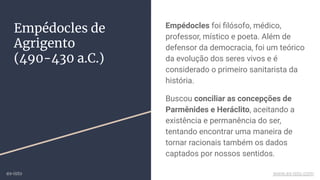 Empédocles de
Agrigento
(490-430 a.C.)
Empédocles foi ﬁlósofo, médico,
professor, místico e poeta. Além de
defensor da democracia, foi um teórico
da evolução dos seres vivos e é
considerado o primeiro sanitarista da
história.
Buscou conciliar as concepções de
Parmênides e Heráclito, aceitando a
existência e permanência do ser,
tentando encontrar uma maneira de
tornar racionais também os dados
captados por nossos sentidos.
ex-isto www.ex-isto.com
 