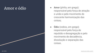 Amor e ódio ● Amor (philia, em grego):
responsável pela força de atração
e união e pelo movimento de
crescente harmonização das
coisas;
● Ódio (neikos, em grego):
responsável pela força de
repulsão e desagregação e pelo
movimento de decadência,
dissolução e separação das
coisas.
ex-isto www.ex-isto.com
 