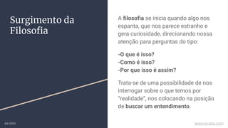 Surgimento da
Filosoﬁa
A ﬁlosoﬁa se inicia quando algo nos
espanta, que nos parece estranho e
gera curiosidade, direcionando nossa
atenção para perguntas do tipo:
-O que é isso?
-Como é isso?
-Por que isso é assim?
Trata-se de uma possibilidade de nos
interrogar sobre o que temos por
“realidade”, nos colocando na posição
de buscar um entendimento.
ex-isto www.ex-isto.com
 