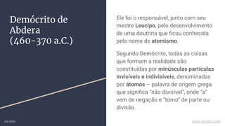 Demócrito de
Abdera
(460-370 a.C.)
Ele foi o responsável, junto com seu
mestre Leucipo, pelo desenvolvimento
de uma doutrina que ﬁcou conhecida
pelo nome de atomismo.
Segundo Demócrito, todas as coisas
que formam a realidade são
constituídas por minúsculas partículas
invisíveis e indivisíveis, denominadas
por átomos – palavra de origem grega
que signiﬁca “não divisível”, onde “a”
vem de negação e “tomo” de parte ou
divisão.
ex-isto www.ex-isto.com
 