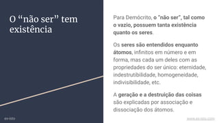 O “não ser” tem
existência
Para Demócrito, o “não ser”, tal como
o vazio, possuem tanta existência
quanto os seres.
Os seres são entendidos enquanto
átomos, inﬁnitos em número e em
forma, mas cada um deles com as
propriedades do ser único: eternidade,
indestrutibilidade, homogeneidade,
indivisibilidade, etc.
A geração e a destruição das coisas
são explicadas por associação e
dissociação dos átomos.
ex-isto www.ex-isto.com
 