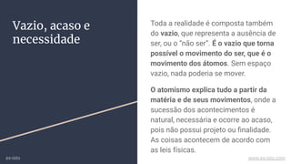 Vazio, acaso e
necessidade
Toda a realidade é composta também
do vazio, que representa a ausência de
ser, ou o “não ser”. É o vazio que torna
possível o movimento do ser, que é o
movimento dos átomos. Sem espaço
vazio, nada poderia se mover.
O atomismo explica tudo a partir da
matéria e de seus movimentos, onde a
sucessão dos acontecimentos é
natural, necessária e ocorre ao acaso,
pois não possui projeto ou ﬁnalidade.
As coisas acontecem de acordo com
as leis físicas.
ex-isto www.ex-isto.com
 