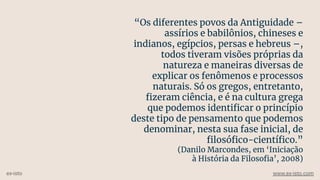 “Os diferentes povos da Antiguidade –
assírios e babilônios, chineses e
indianos, egípcios, persas e hebreus –,
todos tiveram visões próprias da
natureza e maneiras diversas de
explicar os fenômenos e processos
naturais. Só os gregos, entretanto,
ﬁzeram ciência, e é na cultura grega
que podemos identiﬁcar o princípio
deste tipo de pensamento que podemos
denominar, nesta sua fase inicial, de
ﬁlosóﬁco-cientíﬁco.”
(Danilo Marcondes, em ‘Iniciação
à História da Filosoﬁa’, 2008)
ex-isto www.ex-isto.com
 