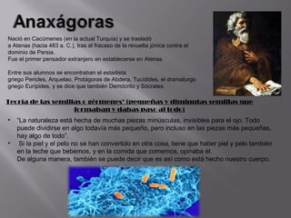 Nació en Cacúmenes (en la actual Turquía) y se trasladó
a Atenas (hacia 483 a. C.), tras el fracaso de la revuelta jónica contra el
dominio de Persia.
Fue el primer pensador extranjero en establecerse en Atenas.

Entre sus alumnos se encontraban el estadista
griego Pericles, Arquelao, Protágoras de Abdera, Tucídides, el dramaturgo
griego Eurípides, y se dice que también Demócrito y Sócrates.

Teoría de las semillas o gérmenes" (pequeñas y diminutas semillas que
                    formaban y dabas paso al todo)
•   “La naturaleza está hecha de muchas piezas minúsculas, invisibles para el ojo. Todo
    puede dividirse en algo todavía más pequeño, pero incluso en las piezas más pequeñas,
    hay algo de todo”.
•    Si la piel y el pelo no se han convertido en otra cosa, tiene que haber piel y pelo también
    en la leche que bebemos, y en la comida que comemos, opinaba él.
    De alguna manera, también se puede decir que es así como está hecho nuestro cuerpo.
 