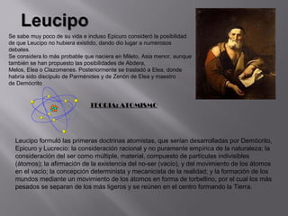 Se sabe muy poco de su vida e incluso Epicuro consideró la posibilidad
de que Leucipo no hubiera existido, dando dio lugar a numerosos
debates.
Se considera lo más probable que naciera en Mileto, Asia menor, aunque
también se han propuesto las posibilidades de Abdera,
Melos, Elea o Clazomenes. Posteriormente se trasladó a Elea, donde
habría sido discípulo de Parménides y de Zenón de Elea y maestro
de Demócrito


                               TEORIA: ATOMISMO




  Leucipo formuló las primeras doctrinas atomistas, que serían desarrolladas por Demócrito,
  Epicuro y Lucrecio: la consideración racional y no puramente empírica de la naturaleza; la
  consideración del ser como múltiple, material, compuesto de partículas indivisibles
  (átomos); la afirmación de la existencia del no-ser (vacío), y del movimiento de los átomos
  en el vacío; la concepción determinista y mecanicista de la realidad; y la formación de los
  mundos mediante un movimiento de los átomos en forma de torbellino, por el cual los más
  pesados se separan de los más ligeros y se reúnen en el centro formando la Tierra.
 