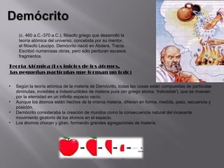 (c. 460 a.C.-370 a.C.), filósofo griego que desarrolló la
     teoría atómica del universo, concebida por su mentor,
     el filósofo Leucipo. Demócrito nació en Abdera, Tracia.
     Escribió numerosas obras, pero sólo perduran escasos
     fragmentos.

Teoría Atómica (Los inicios de los átomos,
las pequeñas partículas que forman un todo)

•   Según la teoría atómica de la materia de Demócrito, todas las cosas están compuestas de partículas
    diminutas, invisibles e indestructibles de materia pura (en griego atoma, 'indivisible'), que se mueven
    por la eternidad en un infinito espacio vacío.
•   Aunque los átomos estén hechos de la misma materia, difieren en forma, medida, peso, secuencia y
    posición.
•   Demócrito consideraba la creación de mundos como la consecuencia natural del incesante
    movimiento giratorio de los átomos en el espacio.
•   Los átomos chocan y giran, formando grandes agregaciones de materia.
 