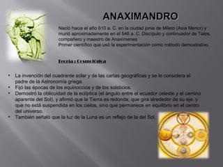 ANAXIMANDRO
                        Nació hacia el año 610 a. C. en la ciudad jonia de Mileto (Asia Menor) y
                        murió aproximadamente en el 546 a. C. Discípulo y continuador de Tales,
                        compañero y maestro de Anaxímenes
                        Primer científico que usó la experimentación como método demostrativo.


                       Teoría : Cosmológica


•   La invención del cuadrante solar y de las cartas geográficas y se le considera el
    padre de la Astronomía griega.
•   Fijó las épocas de los equinoccios y de los solsticios.
•   Demostró la oblicuidad de la eclíptica (el ángulo entre el ecuador celeste y el camino
    aparente del Sol), y afirmó que la Tierra es redonda, que gira alrededor de su eje, y
    que no está suspendida en los cielos, sino que permanece en equilibrio en el centro
    del universo.
•   También señaló que la luz de la Luna es un reflejo de la del Sol.
 
