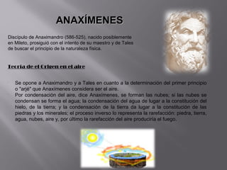 ANAXÍMENES
Discípulo de Anaximandro (586-525), nacido posiblemente
en Mileto, prosiguió con el intento de su maestro y de Tales
de buscar el principio de la naturaleza física.


Teoría de el Origen en el aire

•
    Se opone a Anaximandro y a Tales en cuanto a la determinación del primer principio
    o "arjé" que Anaxímenes considera ser el aire.
•
    Por condensación del aire, dice Anaxímenes, se forman las nubes; si las nubes se
    condensan se forma el agua; la condensación del agua de lugar a la constitución del
    hielo, de la tierra; y la condensación de la tierra da lugar a la constitución de las
    piedras y los minerales; el proceso inverso lo representa la rarefacción: piedra, tierra,
    agua, nubes, aire y, por último la rarefacción del aire produciría el fuego.
 