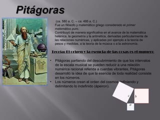 (ca. 580 a. C. – ca. 495 a. C.)
     Fue un filósofo y matemático griego considerado el primer
     matemático puro.
     Contribuyó de manera significativa en el avance de la matemática
     helénica, la geometría y la aritmética, derivadas particularmente de
     las relaciones numéricas, y aplicadas por ejemplo a la teoría de
     pesos y medidas, a la teoría de la música o a la astronomía.

    Teoría: El origen y la esencia de las cosas es el numero

•    Pitágoras partiendo del descubrimiento de que los intervalos
     de la escala musical se pueden reducir a una relación
     numérica racional referida a cuerdas vibrantes, Pitágoras
     desarrolló la idea de que la esencia de toda realidad consiste
     en los números.
•    Los números crean el orden del cosmos definiendo y
     delimitando lo indefinido (ápeiron).
 