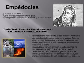 (h.495/490 - h.435/430 a. C.)
Fue un filósofo y político democrático griego.
Cuando perdió las elecciones fue desterrado y se dedicó al saber.




Teoría: "Cuatro Elementos" (Los 4 elementos más
   importantes de la Tierra forman el todo)

                                  •   Postuló la teoría de las cuatro raíces, a las que Aristóteles
                                      más tarde llamó elementos, juntando el agua de Tales de
                                      Mileto, el fuego de Heráclito, el aire de Anaxímenes y la
                                      tierra de Jenófanes las cuales se mezclan en los distintos
                                      entes sobre la Tierra.
                                  •   Empédocles da como el principio de todas las cosa los
                                      cuatro elementos: AIRE,FUEGO,TIERRA Y AGUA.
                                  •   La teoría de los cuatro elementos que han de estar en
                                      armonía, permite elaborar una concepción de salud, que
                                      tendrá amplia repercusión en la medicina griega posterior.
 