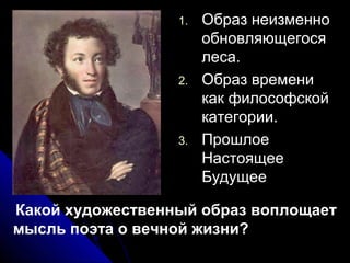 1.   Образ неизменно
                       обновляющегося
                       леса.
                  2.   Образ времени
                       как философской
                       категории.
                  3.   Прошлое
                       Настоящее
                       Будущее

Какой художественный образ воплощает
мысль поэта о вечной жизни?
 