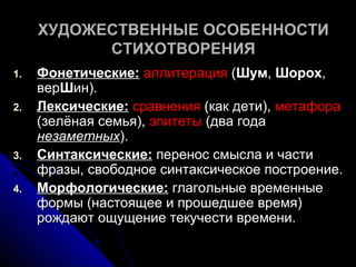 ХУДОЖЕСТВЕННЫЕ ОСОБЕННОСТИ
           СТИХОТВОРЕНИЯ
1.   Фонетические: аллитерация (Шум, Шорох,
     верШин).
2.   Лексические: сравнения (как дети), метафора
     (зелёная семья), эпитеты (два года
     незаметных).
3.   Синтаксические: перенос смысла и части
     фразы, свободное синтаксическое построение.
4.   Морфологические: глагольные временные
     формы (настоящее и прошедшее время)
     рождают ощущение текучести времени.
 