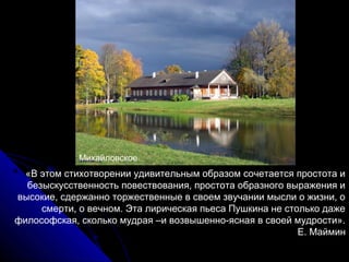 Михайловское
  «В этом стихотворении удивительным образом сочетается простота и
  безыскусственность повествования, простота образного выражения и
высокие, сдержанно торжественные в своем звучании мысли о жизни, о
     смерти, о вечном. Эта лирическая пьеса Пушкина не столько даже
философская, сколько мудрая –и возвышенно-ясная в своей мудрости».
                                                          Е. Маймин
 