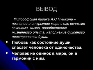 ВЫВОД
     Философская лирика А.С.Пушкина –
    познание и открытие мира с его вечными
    законами жизни, приобретение
    жизненного опыта, наполнение духовного
    пространства души.
   Любовь как состояние души
    спасает человека от одиночества.
   Человек не одинок в мире, он в
    гармонии с ним.
 
