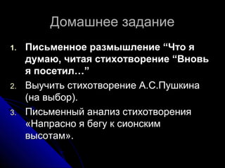 Домашнее задание
1.   Письменное размышление “Что я
     думаю, читая стихотворение “Вновь
     я посетил…”
2.   Выучить стихотворение А.С.Пушкина
     (на выбор).
3.   Письменный анализ стихотворения
     «Напрасно я бегу к сионским
     высотам».
 