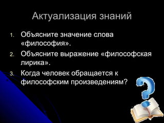 Актуализация знаний
1.   Объясните значение слова
     «философия».
2.   Объясните выражение «философская
     лирика».
3.   Когда человек обращается к
     философским произведениям?
 