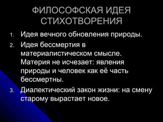 ФИЛОСОФСКАЯ ИДЕЯ
         CТИХОТВОРЕНИЯ
1.   Идея вечного обновления природы.
2.   Идея бессмертия в
     материалистическом смысле.
     Материя не исчезает: явления
     природы и человек как её часть
     бессмертны.
3.   Диалектический закон жизни: на смену
     старому вырастает новое.
 