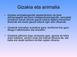 Gizakia eta animalia Gizakia animaliengandik desberdintzen da bere adimenagaitik eta bere inteligentziarengandik, animaliak erreakzio senak dituzte gauza batzuk egitera behartzen dituenak eta beste gauza batzuk egin ezin dituenak.  Gizakiok animalien aurkakoa gara, konforme bizi gara ditugun baldintzekin eta arauekin.  Gizakiok jakituria dugu arrazoiaz gain, gizona da hitza duen bakarra, zentzu onak eta txarrak dituena da, eta baita ere akats berbera birritan egiten dituena.  