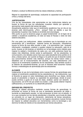 Analizar y evaluar la diferencia entre las clases didácticas y teóricas.
Mejorar la capacidad de aprendizaje, evaluando la capacidad de participación
crítica y manejo del tema.
JUSTIFICACION
Una de las necesidades más apremiantes en las instituciones debería ser
buscar la forma de que los estudiantes muestren interés por aprender y
aprovechar cada espacio del campo del saber.
Actualmente podemos notar que el rendimiento académico hoy en día en los
jóvenes está disminuyendo, ¿Pero porque? Esto es debido a que los
estudiantes muestran más interés en el ámbito de la tecnología.
Otro punto es que la docencia juega un papel fundamental en el logro de la
calidad y excelencia académica, en esto se basa el fracaso o éxito de todo
sistema educativo.
Por una parte Las instituciones deben considerar que la tecnología es una
herramienta útil y beneficiosa tratando temas de educación, necesitamos
buscar la forma de que ellos acudan a esta y la aprovechen que busquen
información, investiguen, analicen y puedan mejorar su educación, este es el
punto, buscar en los jóvenes un beneficio en la tecnología como método para
mejorar la calidad y rendimiento de cada uno, con esto podremos hacer las
clases más didácticas, donde exista la participación de los estudiantes, la
comunicación y los debates sanos hace que cada estudiante tome partido en el
área y desee opinar, así cuando se llegue a la parte de que el docente evalúe
sus conocimientos tendrán más retentiva, porque los temas fueron vistos y
debatidos con el involucramiento del docente, con esto obtendremos una
mejora en el rendimiento académico de los estudiantes. Esto también ayuda a
la relación de estudiante-docente, ya que el docente está buscando nuevas
formas o metodologías de aprendizaje para los estudiantes
ALCANCE
Implementar el uso de la tecnología como nuevas formas de aprendizaje para
mejorar el rendimiento académico de los estudiantes en las instituciones, que
el docente se apoye en esta metodología para diversificar sus clases, donde
ayude al estudiante a mejorar su capacidad de aprendizaje, donde el joven
pueda sentirse a gusto en el aula de clase, analizar, opinar con derecho a
equivocarse, con el fin de que aclare sus dudas y este pueda obtener mejores
calificaciones y un aumento en su desarrollo personal.
ENFASIS DEL PROYECTO
Mejorar la calidad educativa mediante nuevas formas de aprendizaje, lo
primordial es buscar la forma de que el estudiante aproveche de estas y
aumente su desempeño escolar, no solo enriquecer al joven con el estudio, si
no a que comparta con los demás estudiantes y docentes, que el aula de clase
se convierta en un lugar de interacción, claramente de temas educativos,
hacemos énfasis en que adoptemos en los lugares educativos nuevas formas
de mejorar la calidad educativa con herramientas como la tecnología y así
disminuir la falta de interés en los estudiantes por temas educativos.
 
