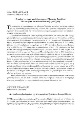 ― 10 ― 
ΑΘΑΝΑΣΙΟΣ ΜΩΥΣΙΑΔΗΣ 
Τοπογράφος μηχανικός – MSc. 
Το κτίριο του Δημοτικού Λαογραφικού Μουσείου Τρικάλων. 
Μια ιστορική και κατασκευαστική προσέγγιση 
Τα εναπομείναντα ιστορικά κτίρια της πόλης των Τρικάλων αποτελούν μια ζωντανή μαρτυ- 
ρία της πολιτιστικής φυσιογνωμίας της. Το κτίριο του Δημοτικού Λαογραφικού Μουσείου 
Τρικάλων είναι ένα από αυτά, ένα κτίριο ιδιαίτερων ιστορικών, αρχιτεκτονικών και κατασκευ- 
αστικών χαρακτηριστικών. 
Ως ένα από τα πιο ιστορικά κτίρια της πόλης των Τρικάλων, του τέλους του 19ου και αρ- 
χών του 20ου αιώνα, αποτέλεσε αρχικά ιδιοκτησία της οικογένειας των Μουσούρων, μεγάλων 
γεωκτημόνων της Τουρκοκρατίας, ενώ αργότερα, από το 1891 ανήκε στον Α. Κωσταρόπουλο. 
Επίσης, συνδέθηκε άμεσα με την οικονομική ανάπτυξη της πόλης, καθώς από το 1911 μεταβι- 
βάστηκε στην Εθνική Τράπεζα και αργότερα από το 1950 στέγαζε το Ταμείο και την Εφορία. 
Από το 1965 έως το 1975 λειτούργησε ως φροντιστήριο, ενώ το 1978 κηρύσσεται διατηρη- 
τέο.Το 1980 περιέρχεται στη κυριότητα του Δήμου Τρικκαίων και από το 1991 έως το 2005 
στεγάστηκε σ’αυτό το Δημοτικό Λαογραφικό Μουσείο Τρικάλων. Από το 2005 έως σήμερα, 
παραμένει κλειστό λόγω σημαντικών φθορών τόσο στο εσωτερικό όσο και το εξωτερικό του. 
Το κτίριο αποτελεί ένα εξαίρετο δείγμα αστικής αρχιτεκτονικής, με εκλεκτικιστικά και 
λαϊκά αρχιτεκτονικά στοιχεία. Είναι διώροφο, με ημιυπόγειο και αποτελεί ίσως το μοναδικό 
κτίριο της πόλης των Τρικάλων κατασκευασμένο με εμφανή λιθοδομή πορόλιθου και ψαμμίτη. 
Δύο επιβλητικά τόξα στην κύρια είσοδο του κτιρίου στηρίζουν τον εξώστη του ορόφου, ενώ η 
μαρμάρινη κλίμακα οδηγεί στη ξύλινη εξώθυρα. Εξωτερικά του ορόφου υπάρχει μια μεγάλη 
κορωνίδα ελληνικού ρυθμού με χαρακτηριστικά πήλινα φουρούσια, ενώ τα τοξωτά παράθυρα 
του ορόφου με τα πέτρινα επιστήλια δίνουν χαρακτηριστική ομορφιά όπως και τα τοξωτά ανώ- 
φλια στα ανοίγματα του υπογείου. 
Τα παραπάνω στοιχεία του κτιρίου του Δημοτικού Λαογραφικού Μουσείου Τρικάλων το 
χαρακτηρίζουν ως ένα από τα πιο ιστορικά κτίρια της πόλης των Τρικάλων, το οποίο χρήζει 
ιδιαίτερης προσοχής για την άμεση αποκατάσταση και επαναλειτουργία του. 
ΑΝΤΩΝΙΟΣ ΠΑΠΑΜΙΧΑΗΛ 
Εκπαιδευτικός – Ερευνητής 
Η παραδοσιακή ενδυμασία της Φανερωμένης Τρικάλων. Ο κεφαλόδεσμος 
Η Φανερωμένη βρίσκεται σε υψόμετρο 94μ. και απέχει 10 χιλ. (ανατολικά) από τα Τρίκαλα και 
23 χιλ. (βόρεια) από την Καρδίτσα. Διοικητικά σήμερα ανήκει στον Δήμο Φαρκαδόνας και 
έχει 600 μόνιμους κατοίκους, Καραγκούνηδες. Ελάχιστα στοιχεία της πλούσιας παράδοσης του 
 