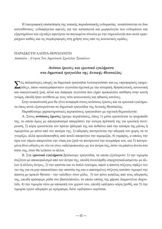 Η λαογραφική επισκόπηση της τοπικής παραδοσιακής ενδυμασίας αναπτύσσεται σε δυο 
κατευθύνσεις: ενδιαφέρεται αφενός για την κατασκευή και μορφολογία των ενδυμάτων και 
εξαρτημάτων και εξετάζει αφετέρου τα παγιωμένα σύνολα με την σημειολογία που αυτά εμπε- 
ριέχουν καθώς και τις συμπεριφορές στη χρήση τους από τις κοινωνικές ομάδες. 
ΠΑΡΑΣΚΕΥΗ ΛΑΠΠΑ-ΠΟΥΛΙΑΝΙΤΗ 
Δασκάλα - Δ/ντρια 5ου Δημοτικού Σχολείου Τρικάλων 
Ανόσιοι έρωτες και ερωτικά εγκλήματα 
στα δημοτικά τραγούδια της Δυτικής Θεσσαλίας 
Στις παλαιότερες εποχές τα δημοτικά τραγούδια λειτουργούσαν και ως «προφορικές εφημε- 
ρίδες», όπου «καταγράφονταν» γεγονότα σχετικά με την ιστορική, θρησκευτική, κοινωνική 
και οικογενειακή ζωή, αλλά και διάφορα γεγονότα που είχαν προκαλέσει αίσθηση στην κοινή 
γνώμη, επειδή ήταν αντίθετα με τους τότε κοινωνικούς και ηθικούς κανόνες. 
Στην ανακοίνωσή μου θα γίνει αναφορά στους ανόσιους έρωτες και τα ερωτικά εγκλήμα- 
τα όπως αυτά εξιστορούνται σε δημοτικά τραγούδια της Δυτικής Θεσσαλίας. 
Παραθέτουμε χαρακτηριστικές περιπτώσεις τραγουδιών με σχετική θεματολογία: 
Α. Στους ανόσιους έρωτες έχουμε περιπτώσεις, όπως 1) μάνα ερωτεύεται το ψυχοπαίδι 
της, το οποίο όμως με αποτροπιασμό απορρίπτει την ανίερη πρότασή της για ερωτική συνέ- 
ρευση, 2) κόρη ερωτεύεται τον πρώτο ξάδερφό της και πεθαίνει από την κατάρα της μάνας ή 
τιμωρείται με φόνο από τον πατέρα της, 3) αδερφός παντρεύεται την αδερφή του χωρίς να το 
γνωρίζει, αλλά προειδοποιηθείς από πουλί αποφεύγει την αιμομιξία, 4) γαμπρός, ο οποίος την 
ώρα του γάμου απαρνείται την νύφη και ζητά να παντρευτεί την κουμπάρα του, και 5) παντρε- 
μένη δίνει οδηγίες σε νέο να γίνει «αδελφοποιτός» με τον άντρα της, ώστε να μπαίνει άνετα στο 
σπίτι της, όταν θα λείπουν οι άλλοι. 
Β. Στα ερωτικά εγκλήματα βρίσκουμε τραγούδια, τα οποία εξιστορούν 1) την τιμωρία 
συζύγου με αποκεφαλισμό από τον άντρα της, επειδή συνελήφθη «σφιχταγκαλιασμένη» με άλ- 
λον ή άλλους άντρες, 2) την απιστία και το διπλό έγκλημα, αφού η άπιστη σύζυγος σφάζει τον 
γιο της για να μην αποκαλύψει την απιστία της και ο απατημένος σύζυγος κατόπιν τιμωρεί την 
άπιστη με φρικτό θάνατο - την «αλέθει» στον μύλο, 3) τον φόνο κοπέλας από τους αδερφούς 
της, επειδή πρόσφερε ρόδα στο βασιλόπουλο, το οποίο επίσης της χάρισε διαμαντένιο δαχτυ- 
λίδι, 4) την τιμωρία νέου με αποκοπή του χεριού του, επειδή «φίλησε» κόρη ξανθή, και 5) την 
τιμωρία τριών αδερφών με κρέμασμα, διότι «φίλησαν» κορίτσια. 
― 12 ― 
 